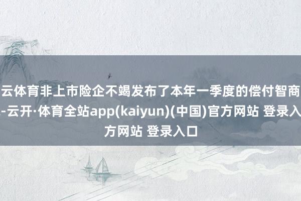 开云体育非上市险企不竭发布了本年一季度的偿付智商论说-云开·体育全站app(kaiyun)(中国)官方网站 登录入口