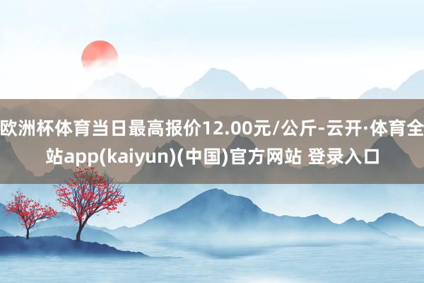 欧洲杯体育当日最高报价12.00元/公斤-云开·体育全站app(kaiyun)(中国)官方网站 登录入口