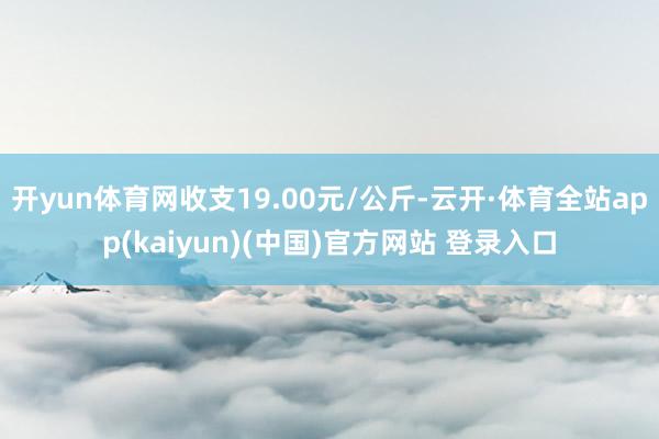 开yun体育网收支19.00元/公斤-云开·体育全站app(kaiyun)(中国)官方网站 登录入口