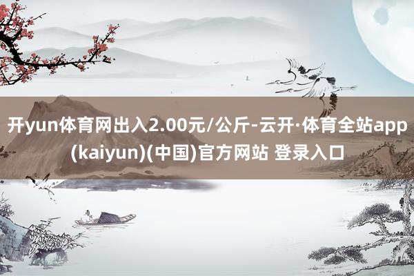 开yun体育网出入2.00元/公斤-云开·体育全站app(kaiyun)(中国)官方网站 登录入口