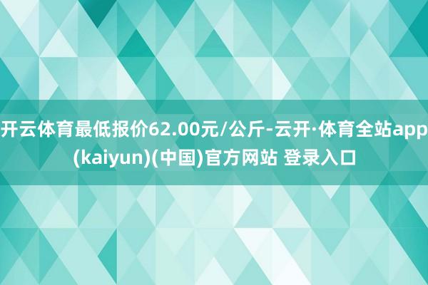 开云体育最低报价62.00元/公斤-云开·体育全站app(kaiyun)(中国)官方网站 登录入口