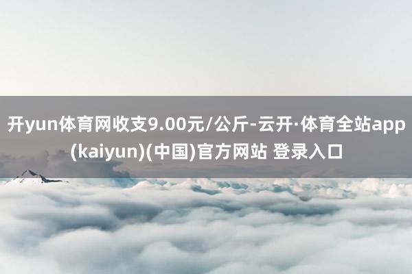 开yun体育网收支9.00元/公斤-云开·体育全站app(kaiyun)(中国)官方网站 登录入口