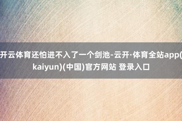 开云体育还怕进不入了一个剑池-云开·体育全站app(kaiyun)(中国)官方网站 登录入口