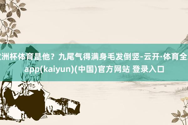 欧洲杯体育是他？九尾气得满身毛发倒竖-云开·体育全站app(kaiyun)(中国)官方网站 登录入口