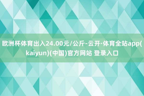 欧洲杯体育出入24.00元/公斤-云开·体育全站app(kaiyun)(中国)官方网站 登录入口