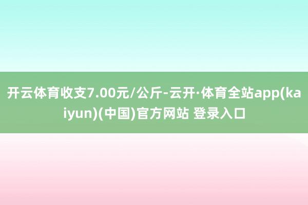 开云体育收支7.00元/公斤-云开·体育全站app(kaiyun)(中国)官方网站 登录入口