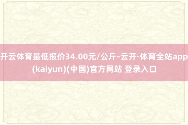 开云体育最低报价34.00元/公斤-云开·体育全站app(kaiyun)(中国)官方网站 登录入口