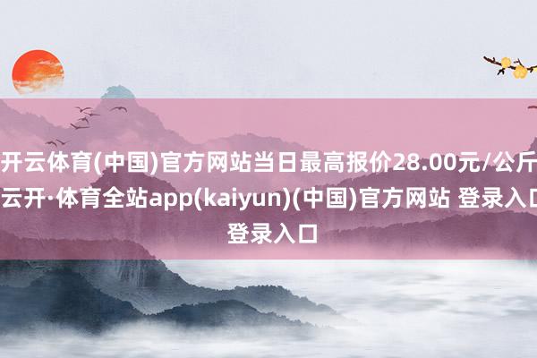 开云体育(中国)官方网站当日最高报价28.00元/公斤-云开·体育全站app(kaiyun)(中国)官方网站 登录入口