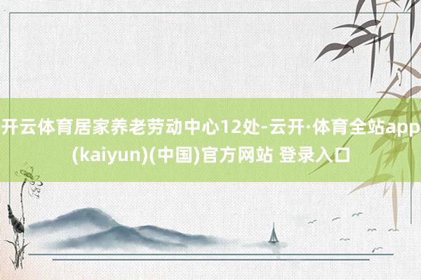 开云体育居家养老劳动中心12处-云开·体育全站app(kaiyun)(中国)官方网站 登录入口