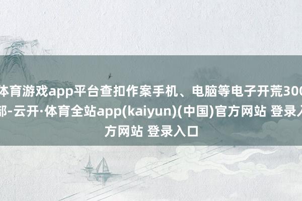 体育游戏app平台查扣作案手机、电脑等电子开荒300余部-云开·体育全站app(kaiyun)(中国)官方网站 登录入口