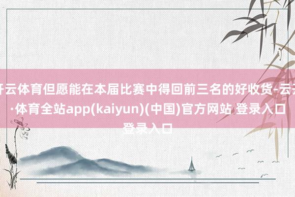 开云体育但愿能在本届比赛中得回前三名的好收货-云开·体育全站app(kaiyun)(中国)官方网站 登录入口