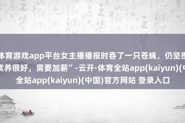 体育游戏app平台女主播播报时吞了一只苍蝇，仍坚捏持续播报获赞“行状素养很好，需要加薪”-云开·体育全站app(kaiyun)(中国)官方网站 登录入口