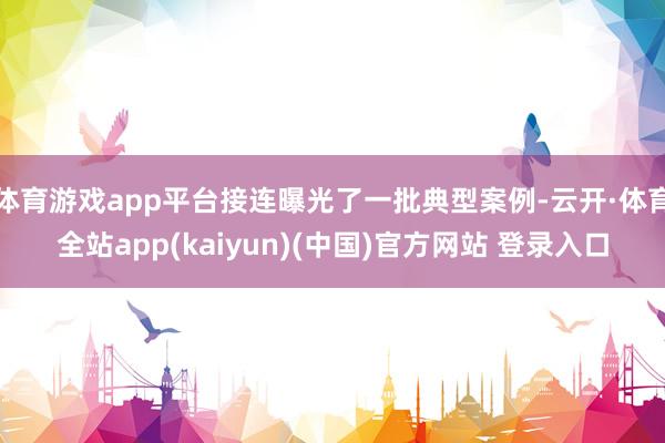 体育游戏app平台接连曝光了一批典型案例-云开·体育全站app(kaiyun)(中国)官方网站 登录入口