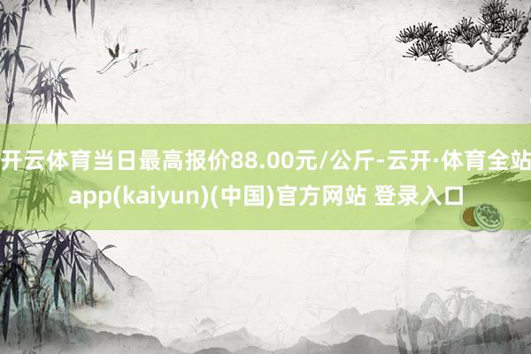 开云体育当日最高报价88.00元/公斤-云开·体育全站app(kaiyun)(中国)官方网站 登录入口