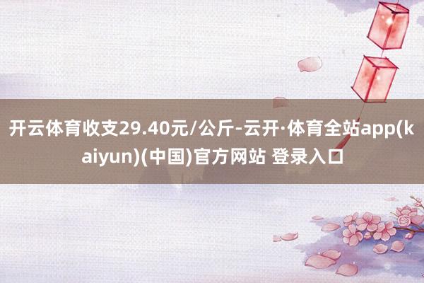 开云体育收支29.40元/公斤-云开·体育全站app(kaiyun)(中国)官方网站 登录入口