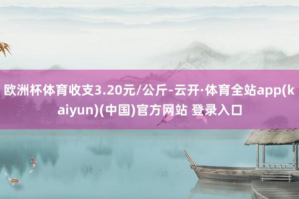 欧洲杯体育收支3.20元/公斤-云开·体育全站app(kaiyun)(中国)官方网站 登录入口