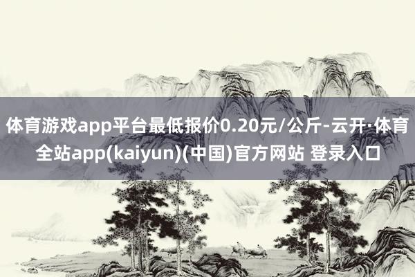 体育游戏app平台最低报价0.20元/公斤-云开·体育全站app(kaiyun)(中国)官方网站 登录入口