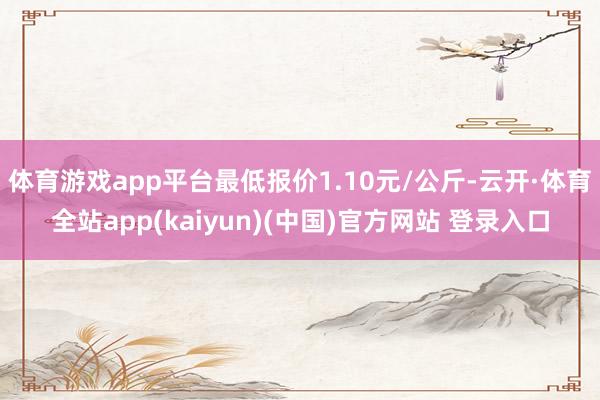 体育游戏app平台最低报价1.10元/公斤-云开·体育全站app(kaiyun)(中国)官方网站 登录入口