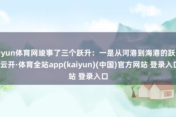 开yun体育网竣事了三个跃升：一是从河港到海港的跃升-云开·体育全站app(kaiyun)(中国)官方网站 登录入口