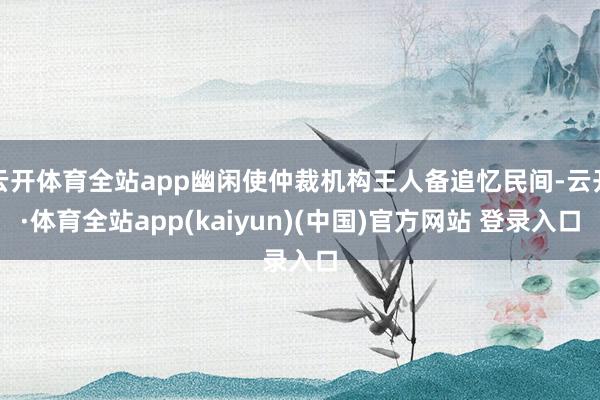 云开体育全站app幽闲使仲裁机构王人备追忆民间-云开·体育全站app(kaiyun)(中国)官方网站 登录入口