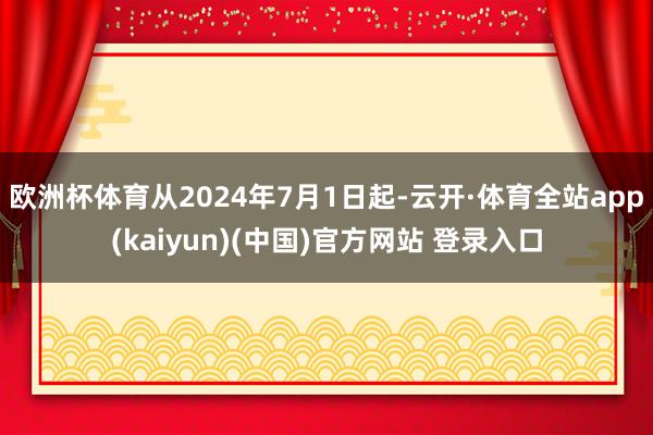 欧洲杯体育从2024年7月1日起-云开·体育全站app(kaiyun)(中国)官方网站 登录入口