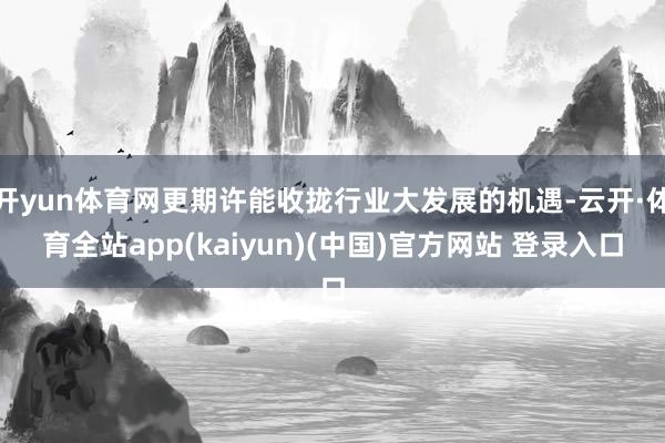 开yun体育网更期许能收拢行业大发展的机遇-云开·体育全站app(kaiyun)(中国)官方网站 登录入口