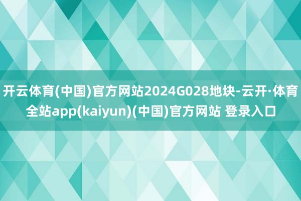 开云体育(中国)官方网站2024G028地块-云开·体育全站app(kaiyun)(中国)官方网站 登录入口