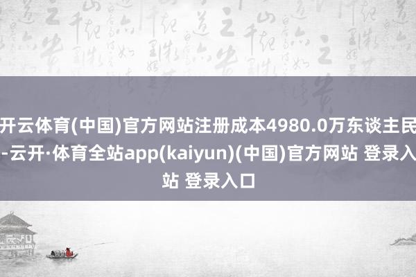 开云体育(中国)官方网站注册成本4980.0万东谈主民币-云开·体育全站app(kaiyun)(中国)官方网站 登录入口