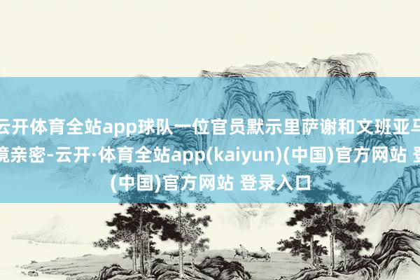 云开体育全站app球队一位官员默示里萨谢和文班亚马那时止境亲密-云开·体育全站app(kaiyun)(中国)官方网站 登录入口