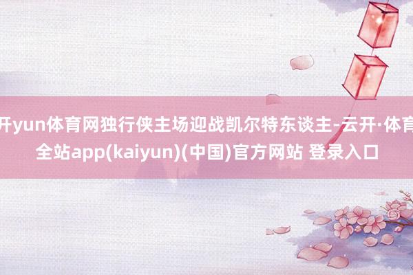 开yun体育网独行侠主场迎战凯尔特东谈主-云开·体育全站app(kaiyun)(中国)官方网站 登录入口