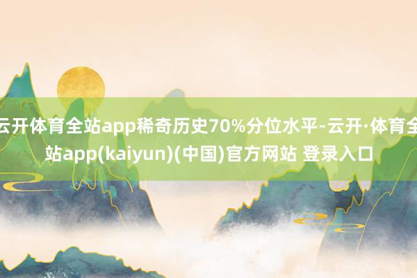 云开体育全站app稀奇历史70%分位水平-云开·体育全站app(kaiyun)(中国)官方网站 登录入口