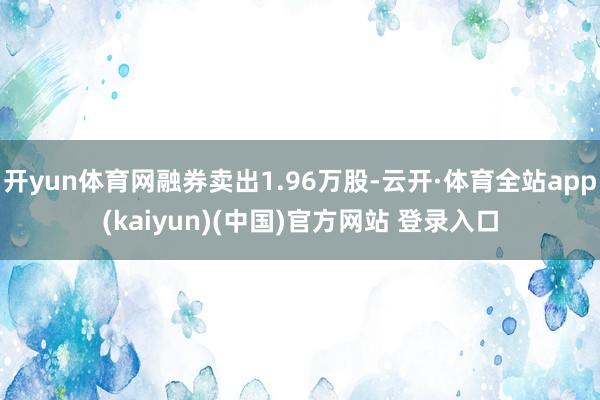 开yun体育网融券卖出1.96万股-云开·体育全站app(kaiyun)(中国)官方网站 登录入口