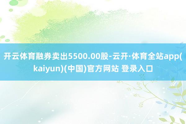 开云体育融券卖出5500.00股-云开·体育全站app(kaiyun)(中国)官方网站 登录入口