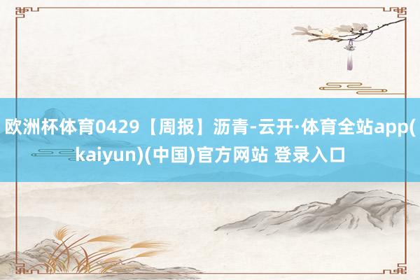 欧洲杯体育0429【周报】沥青-云开·体育全站app(kaiyun)(中国)官方网站 登录入口