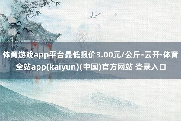 体育游戏app平台最低报价3.00元/公斤-云开·体育全站app(kaiyun)(中国)官方网站 登录入口