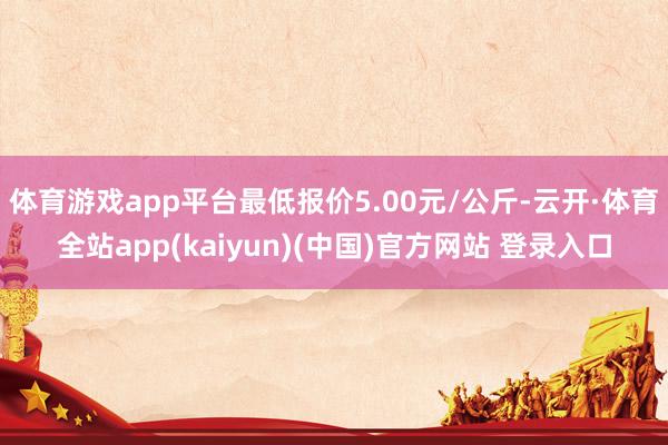 体育游戏app平台最低报价5.00元/公斤-云开·体育全站app(kaiyun)(中国)官方网站 登录入口