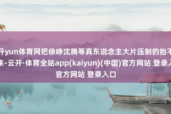 开yun体育网把徐峥沈腾等真东说念主大片压制的抬不起来-云开·体育全站app(kaiyun)(中国)官方网站 登录入口