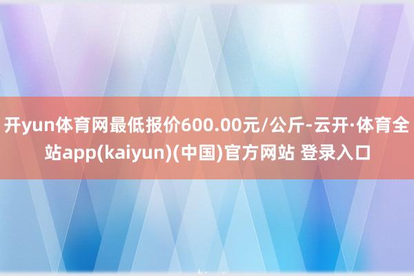 开yun体育网最低报价600.00元/公斤-云开·体育全站app(kaiyun)(中国)官方网站 登录入口