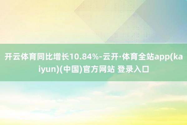 开云体育同比增长10.84%-云开·体育全站app(kaiyun)(中国)官方网站 登录入口