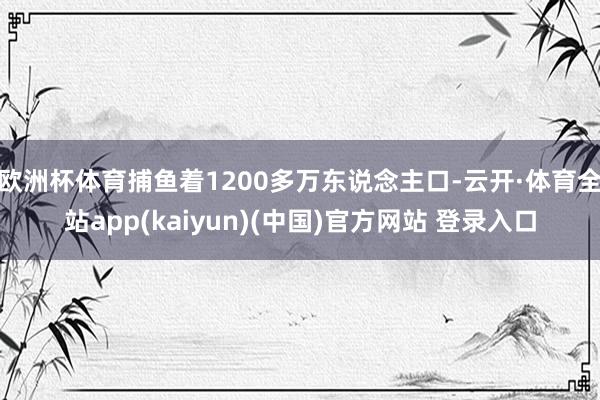 欧洲杯体育捕鱼着1200多万东说念主口-云开·体育全站app(kaiyun)(中国)官方网站 登录入口