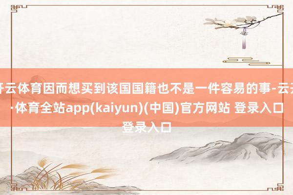 开云体育因而想买到该国国籍也不是一件容易的事-云开·体育全站app(kaiyun)(中国)官方网站 登录入口