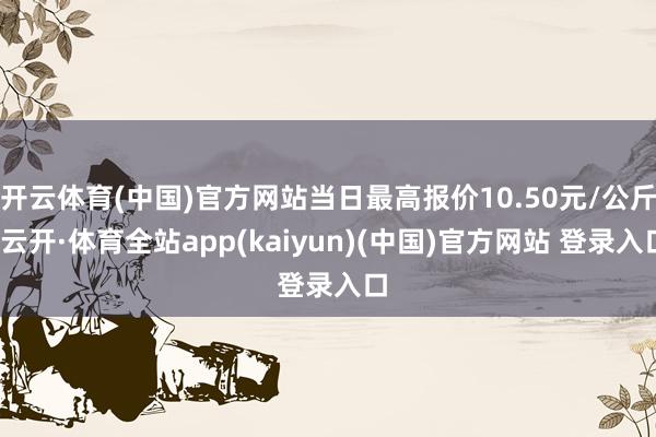 开云体育(中国)官方网站当日最高报价10.50元/公斤-云开·体育全站app(kaiyun)(中国)官方网站 登录入口