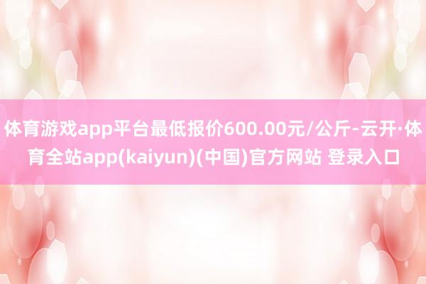 体育游戏app平台最低报价600.00元/公斤-云开·体育全站app(kaiyun)(中国)官方网站 登录入口