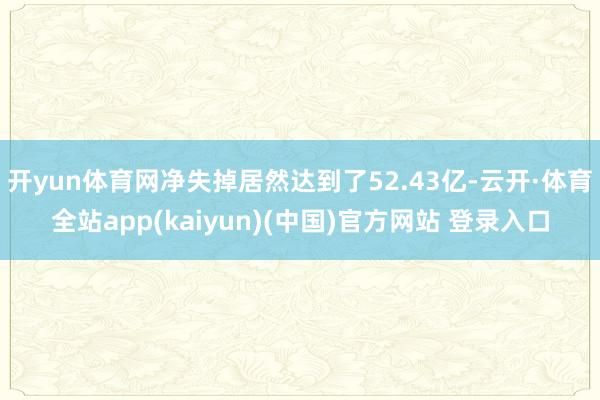 开yun体育网净失掉居然达到了52.43亿-云开·体育全站app(kaiyun)(中国)官方网站 登录入口