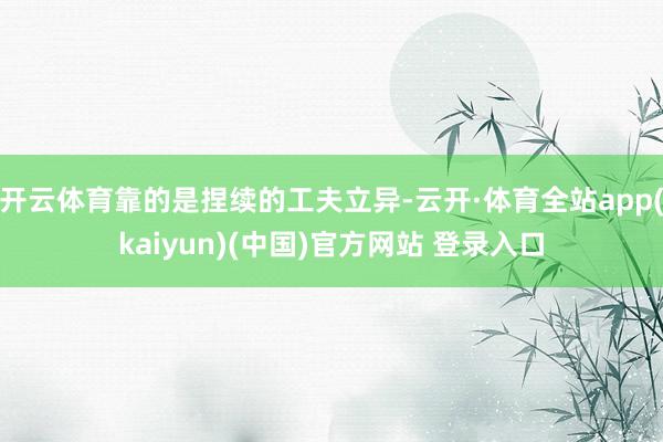 开云体育靠的是捏续的工夫立异-云开·体育全站app(kaiyun)(中国)官方网站 登录入口