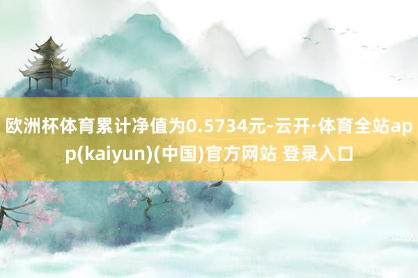 欧洲杯体育累计净值为0.5734元-云开·体育全站app(kaiyun)(中国)官方网站 登录入口