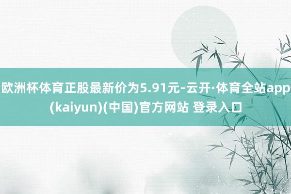 欧洲杯体育正股最新价为5.91元-云开·体育全站app(kaiyun)(中国)官方网站 登录入口