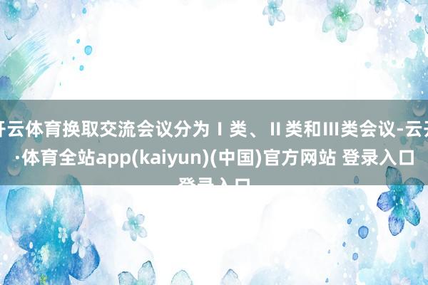 开云体育换取交流会议分为Ⅰ类、Ⅱ类和Ⅲ类会议-云开·体育全站app(kaiyun)(中国)官方网站 登录入口