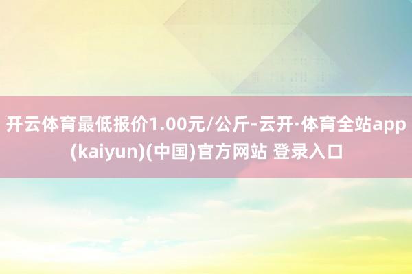 开云体育最低报价1.00元/公斤-云开·体育全站app(kaiyun)(中国)官方网站 登录入口