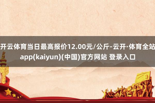 开云体育当日最高报价12.00元/公斤-云开·体育全站app(kaiyun)(中国)官方网站 登录入口